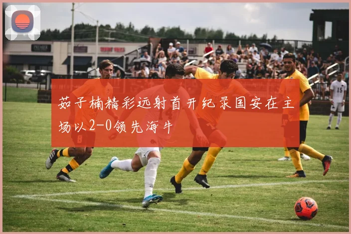 茹子楠精彩远射首开纪录国安在主场以2-0领先海牛