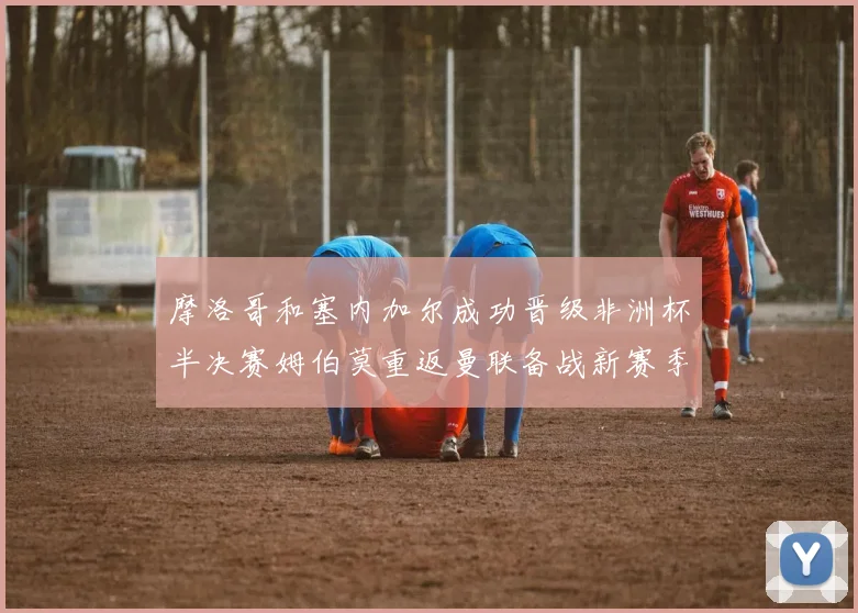 摩洛哥和塞内加尔成功晋级非洲杯半决赛姆伯莫重返曼联备战新赛季