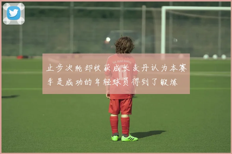 止步次轮却收获成长麦丹认为本赛季是成功的年轻球员得到了锻炼
