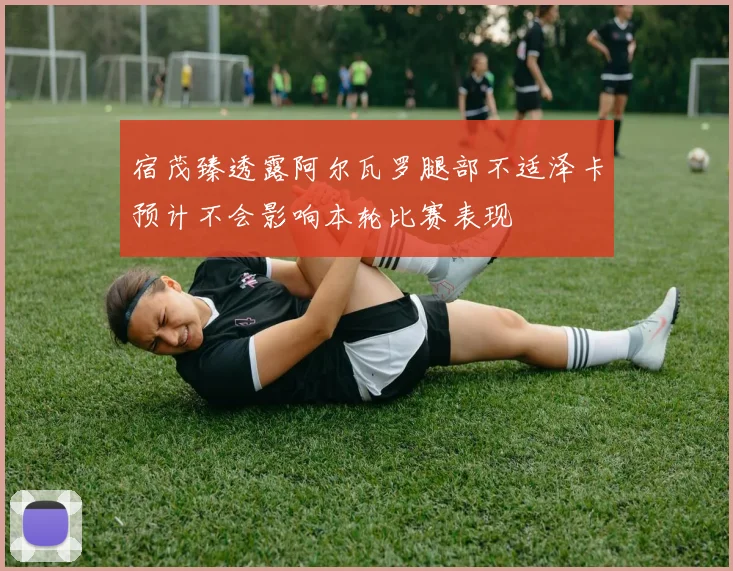 宿茂臻透露阿尔瓦罗腿部不适泽卡预计不会影响本轮比赛表现