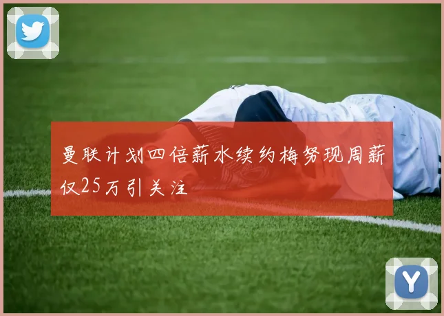 曼联计划四倍薪水续约梅努现周薪仅25万引关注
