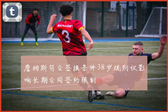 詹姆斯符合签换条件38岁规则仅影响长期合同签约限制