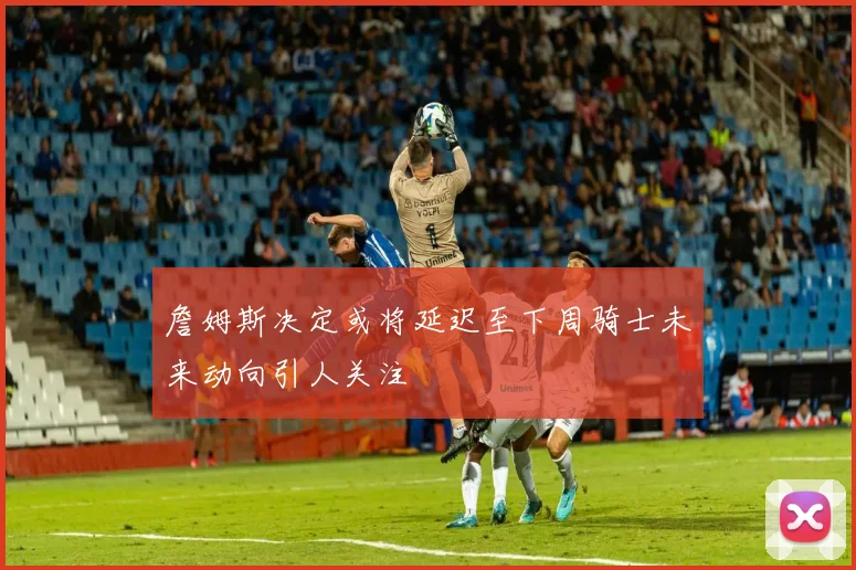 詹姆斯决定或将延迟至下周骑士未来动向引人关注