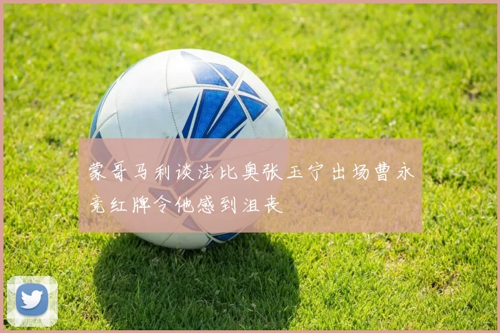 蒙哥马利谈法比奥张玉宁出场曹永竞红牌令他感到沮丧