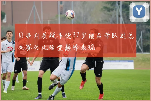 贝弗利质疑韦德37岁能否带队进总决赛对比哈登巅峰表现
