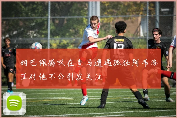 姆巴佩感叹在皇马遭遇孤独阿韦洛亚对他不公引发关注