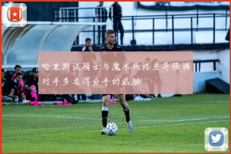 哈里斯谈骑士与魔术风格差异强调对手多名得分手的威胁