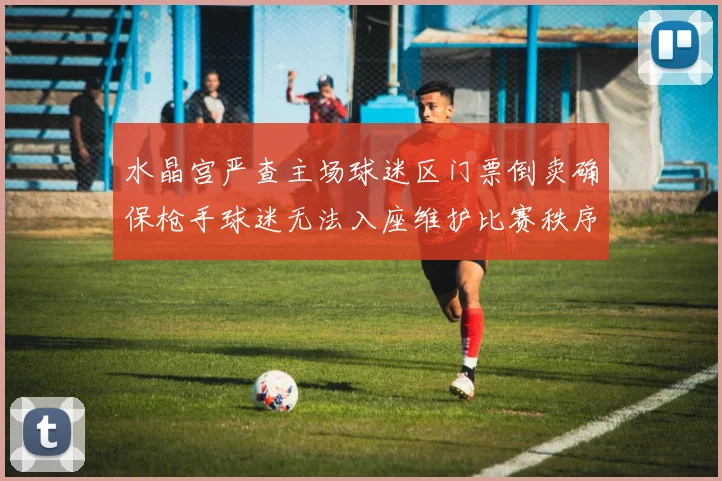 水晶宫严查主场球迷区门票倒卖确保枪手球迷无法入座维护比赛秩序