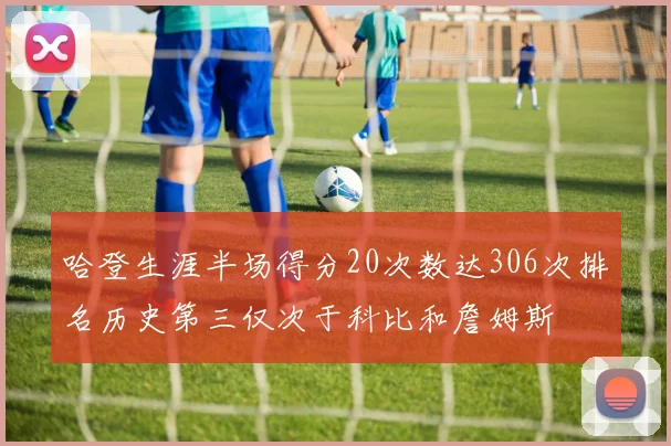 哈登生涯半场得分20次数达306次排名历史第三仅次于科比和詹姆斯
