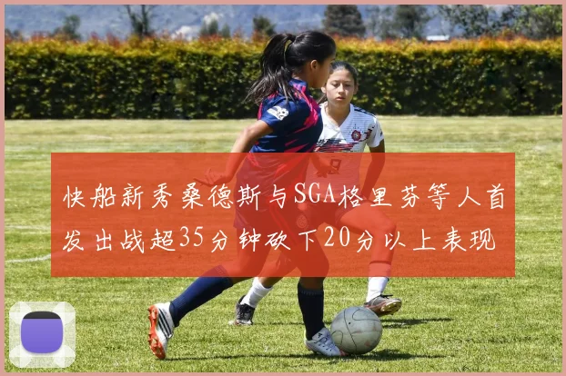 快船新秀桑德斯与SGA格里芬等人首发出战超35分钟砍下20分以上表现亮眼