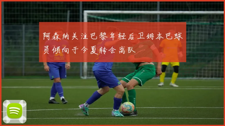 阿森纳关注巴黎年轻后卫姆本巴球员倾向于今夏转会离队
