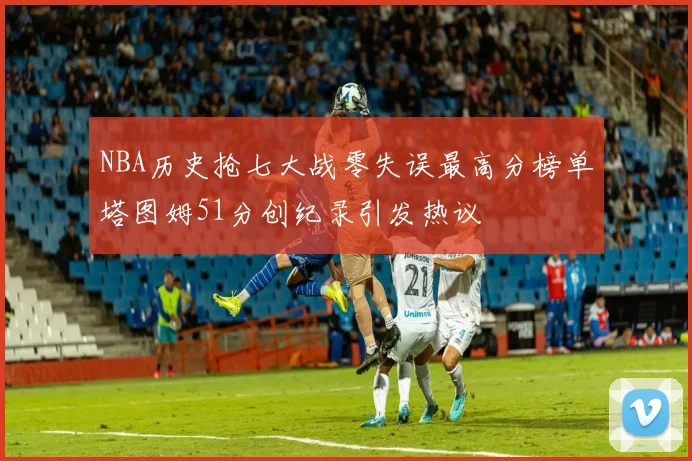 NBA历史抢七大战零失误最高分榜单塔图姆51分创纪录引发热议