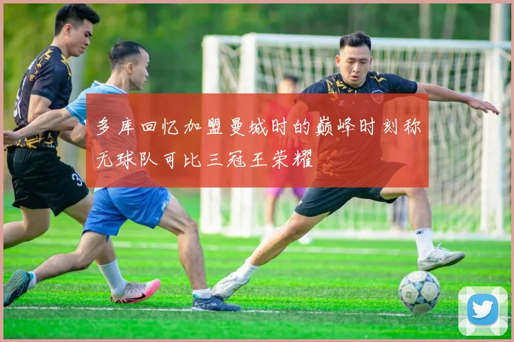 多库回忆加盟曼城时的巅峰时刻称无球队可比三冠王荣耀