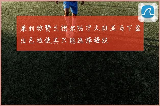 康利称赞兰德尔防守文班亚马下盘出色迫使其只能选择强投