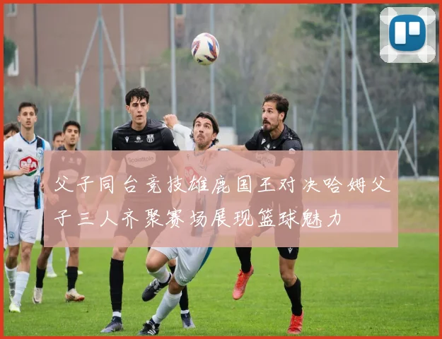 父子同台竞技雄鹿国王对决哈姆父子三人齐聚赛场展现篮球魅力