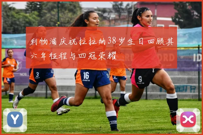 利物浦庆祝拉拉纳38岁生日回顾其六年征程与四冠荣耀
