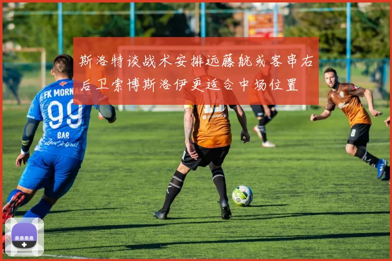斯洛特谈战术安排远藤航或客串右后卫索博斯洛伊更适合中场位置